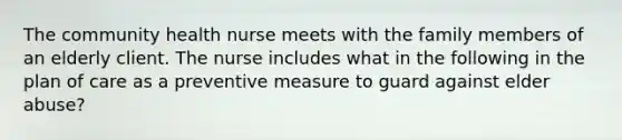 The community health nurse meets with the family members of an elderly client. The nurse includes what in the following in the plan of care as a preventive measure to guard against elder abuse?