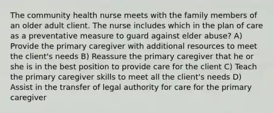 The community health nurse meets with the family members of an older adult client. The nurse includes which in the plan of care as a preventative measure to guard against elder abuse? A) Provide the primary caregiver with additional resources to meet the client's needs B) Reassure the primary caregiver that he or she is in the best position to provide care for the client C) Teach the primary caregiver skills to meet all the client's needs D) Assist in the transfer of legal authority for care for the primary caregiver