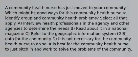 A community health nurse has just moved to your community. Which might be good ways for this community health nurse to identify group and community health problems? Select all that apply. A) Interview health professionals in the agency and other agencies to determine the needs B) Read about it in a national magazine C) Refer to the geographic information system (GIS) data for the community D) It is not necessary for the community health nurse to do so. It is best for the community health nurse to just pitch in and work to solve the problems of the community.