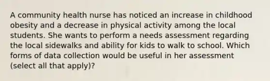 A community health nurse has noticed an increase in childhood obesity and a decrease in physical activity among the local students. She wants to perform a needs assessment regarding the local sidewalks and ability for kids to walk to school. Which forms of data collection would be useful in her assessment (select all that apply)?