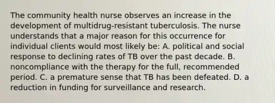 The community health nurse observes an increase in the development of multidrug-resistant tuberculosis. The nurse understands that a major reason for this occurrence for individual clients would most likely be: A. political and social response to declining rates of TB over the past decade. B. noncompliance with the therapy for the full, recommended period. C. a premature sense that TB has been defeated. D. a reduction in funding for surveillance and research.