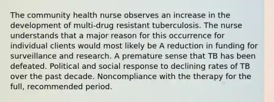 The community health nurse observes an increase in the development of multi-drug resistant tuberculosis. The nurse understands that a major reason for this occurrence for individual clients would most likely be A reduction in funding for surveillance and research. A premature sense that TB has been defeated. Political and social response to declining rates of TB over the past decade. Noncompliance with the therapy for the full, recommended period.