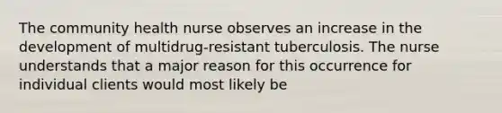 The community health nurse observes an increase in the development of multidrug-resistant tuberculosis. The nurse understands that a major reason for this occurrence for individual clients would most likely be