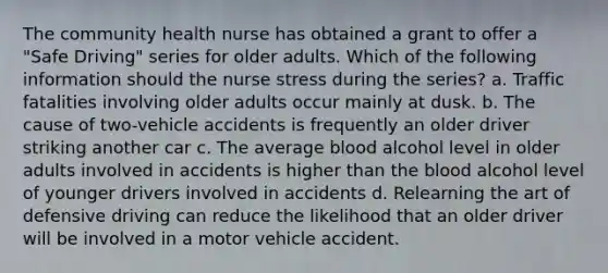 The community health nurse has obtained a grant to offer a "Safe Driving" series for older adults. Which of the following information should the nurse stress during the series? a. Traffic fatalities involving older adults occur mainly at dusk. b. The cause of two-vehicle accidents is frequently an older driver striking another car c. The average blood alcohol level in older adults involved in accidents is higher than the blood alcohol level of younger drivers involved in accidents d. Relearning the art of defensive driving can reduce the likelihood that an older driver will be involved in a motor vehicle accident.