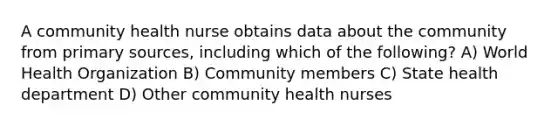 A community health nurse obtains data about the community from primary sources, including which of the following? A) World Health Organization B) Community members C) State health department D) Other community health nurses