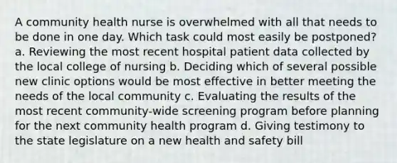 A community health nurse is overwhelmed with all that needs to be done in one day. Which task could most easily be postponed? a. Reviewing the most recent hospital patient data collected by the local college of nursing b. Deciding which of several possible new clinic options would be most effective in better meeting the needs of the local community c. Evaluating the results of the most recent community-wide screening program before planning for the next community health program d. Giving testimony to the state legislature on a new health and safety bill