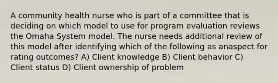 A community health nurse who is part of a committee that is deciding on which model to use for program evaluation reviews the Omaha System model. The nurse needs additional review of this model after identifying which of the following as anaspect for rating outcomes? A) Client knowledge B) Client behavior C) Client status D) Client ownership of problem