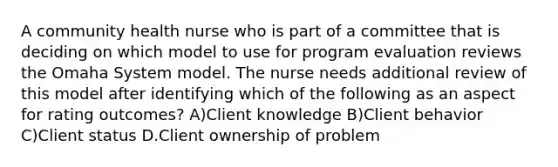 A community health nurse who is part of a committee that is deciding on which model to use for program evaluation reviews the Omaha System model. The nurse needs additional review of this model after identifying which of the following as an aspect for rating outcomes? A)Client knowledge B)Client behavior C)Client status D.Client ownership of problem