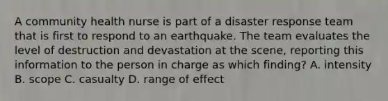 A community health nurse is part of a disaster response team that is first to respond to an earthquake. The team evaluates the level of destruction and devastation at the scene, reporting this information to the person in charge as which finding? A. intensity B. scope C. casualty D. range of effect