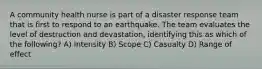 A community health nurse is part of a disaster response team that is first to respond to an earthquake. The team evaluates the level of destruction and devastation, identifying this as which of the following? A) Intensity B) Scope C) Casualty D) Range of effect