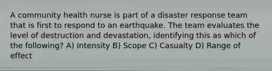 A community health nurse is part of a disaster response team that is first to respond to an earthquake. The team evaluates the level of destruction and devastation, identifying this as which of the following? A) Intensity B) Scope C) Casualty D) Range of effect