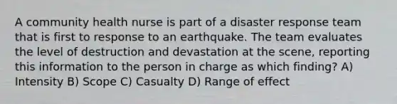 A community health nurse is part of a disaster response team that is first to response to an earthquake. The team evaluates the level of destruction and devastation at the scene, reporting this information to the person in charge as which finding? A) Intensity B) Scope C) Casualty D) Range of effect