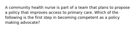 A community health nurse is part of a team that plans to propose a policy that improves access to primary care. Which of the following is the first step in becoming competent as a policy making advocate?