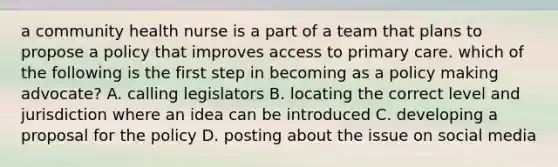 a community health nurse is a part of a team that plans to propose a policy that improves access to primary care. which of the following is the first step in becoming as a policy making advocate? A. calling legislators B. locating the correct level and jurisdiction where an idea can be introduced C. developing a proposal for the policy D. posting about the issue on social media