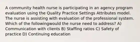 A community health nurse is participating in an agency program evaluation using the Quality Practice Settings Attributes model. The nurse is assisting with evaluation of the professional system. Which of the followingwould the nurse need to address? A) Communication with clients B) Staffing ratios C) Safety of practice D) Continuing education