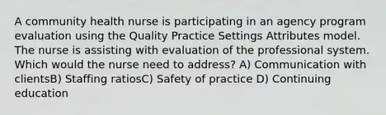 A community health nurse is participating in an agency program evaluation using the Quality Practice Settings Attributes model. The nurse is assisting with evaluation of the professional system. Which would the nurse need to address? A) Communication with clientsB) Staffing ratiosC) Safety of practice D) Continuing education