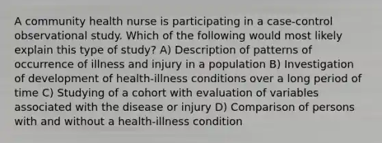 A community health nurse is participating in a case-control observational study. Which of the following would most likely explain this type of study? A) Description of patterns of occurrence of illness and injury in a population B) Investigation of development of health-illness conditions over a long period of time C) Studying of a cohort with evaluation of variables associated with the disease or injury D) Comparison of persons with and without a health-illness condition