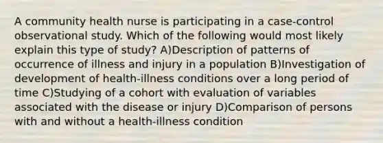 A community health nurse is participating in a case-control observational study. Which of the following would most likely explain this type of study? A)Description of patterns of occurrence of illness and injury in a population B)Investigation of development of health-illness conditions over a long period of time C)Studying of a cohort with evaluation of variables associated with the disease or injury D)Comparison of persons with and without a health-illness condition