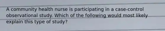 A community health nurse is participating in a case-control observational study. Which of the following would most likely explain this type of study?