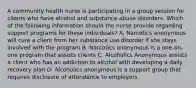 A community health nurse is participating in a group session for clients who have alcohol and substance abuse disorders. Which of the following information should the nurse provide regarding support programs for these individuals? A. Narcotics anonymous will cure a client from her substance use disorder if she stays involved with the program B. Narcotics anonymous is a one-on-one program that assists clients C. Alcoholics Anonymous assists a client who has an addiction to alcohol with developing a daily recovery plan D. Alcoholics anonymous is a support group that requires disclosure of attendance to employers