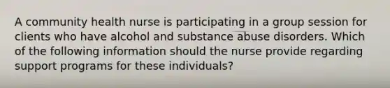 A community health nurse is participating in a group session for clients who have alcohol and substance abuse disorders. Which of the following information should the nurse provide regarding support programs for these individuals?