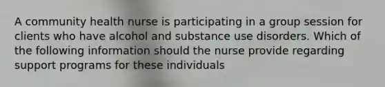 A community health nurse is participating in a group session for clients who have alcohol and substance use disorders. Which of the following information should the nurse provide regarding support programs for these individuals