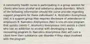 A community health nurse is participating in a group session for clients who have alcohol and substance abuse disorders. Which of the following information should the nurse provide regarding support programs for these individuals? A. Alcoholics Anonymous (AA) is a support group that requires disclosure of attendance to employers B. Narcotics Anonymous (NA) is one-on-one program that assists clients C. Alcoholics Anonymous (AA) assists a client who has an addiction to alcohol with developing a daily recovering program D. Narcotics Anonymous (NA) will cure a client form their substance use disorder if they stays involved with the program