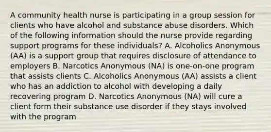 A community health nurse is participating in a group session for clients who have alcohol and substance abuse disorders. Which of the following information should the nurse provide regarding support programs for these individuals? A. Alcoholics Anonymous (AA) is a support group that requires disclosure of attendance to employers B. Narcotics Anonymous (NA) is one-on-one program that assists clients C. Alcoholics Anonymous (AA) assists a client who has an addiction to alcohol with developing a daily recovering program D. Narcotics Anonymous (NA) will cure a client form their substance use disorder if they stays involved with the program