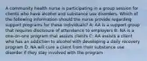 A community health nurse is participating in a group session for clients who have alcohol and substance use disorders. Which of the following information should the nurse provide regarding support programs for these individuals? A: AA is a support group that requires disclosure of attendance to employers B: NA is a one-on-one program that assists clients C: AA assists a client who has an addiction to alcohol with developing a daily recovery program D: NA will cure a client from their substance use disorder if they stay involved with the program