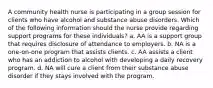 A community health nurse is participating in a group session for clients who have alcohol and substance abuse disorders. Which of the following information should the nurse provide regarding support programs for these individuals? a. AA is a support group that requires disclosure of attendance to employers. b. NA is a one-on-one program that assists clients. c. AA assists a client who has an addiction to alcohol with developing a daily recovery program. d. NA will cure a client from their substance abuse disorder if they stays involved with the program.