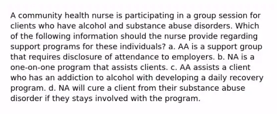 A community health nurse is participating in a group session for clients who have alcohol and substance abuse disorders. Which of the following information should the nurse provide regarding support programs for these individuals? a. AA is a support group that requires disclosure of attendance to employers. b. NA is a one-on-one program that assists clients. c. AA assists a client who has an addiction to alcohol with developing a daily recovery program. d. NA will cure a client from their substance abuse disorder if they stays involved with the program.