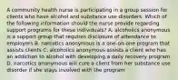 A community health nurse is participating in a group session for clients who have alcohol and substance use disorders. Which of the following information should the nurse provide regarding support programs for these individuals? A. alcoholics anonymous is a support group that requires disclosure of attendance to employers B. narcotics anonymous is a one-on-one program that assists clients C. alcoholics anonymous assists a client who has an addiction to alcohol with developing a daily recovery program D. narcotics anonymous will cure a client from her substance use disorder if she stays involved with the program