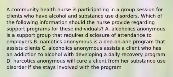 A community health nurse is participating in a group session for clients who have alcohol and substance use disorders. Which of the following information should the nurse provide regarding support programs for these individuals? A. alcoholics anonymous is a support group that requires disclosure of attendance to employers B. narcotics anonymous is a one-on-one program that assists clients C. alcoholics anonymous assists a client who has an addiction to alcohol with developing a daily recovery program D. narcotics anonymous will cure a client from her substance use disorder if she stays involved with the program