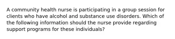 A community health nurse is participating in a group session for clients who have alcohol and substance use disorders. Which of the following information should the nurse provide regarding support programs for these individuals?