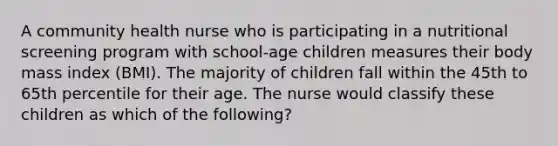 A community health nurse who is participating in a nutritional screening program with school-age children measures their body mass index (BMI). The majority of children fall within the 45th to 65th percentile for their age. The nurse would classify these children as which of the following?