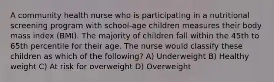 A community health nurse who is participating in a nutritional screening program with school-age children measures their body mass index (BMI). The majority of children fall within the 45th to 65th percentile for their age. The nurse would classify these children as which of the following? A) Underweight B) Healthy weight C) At risk for overweight D) Overweight