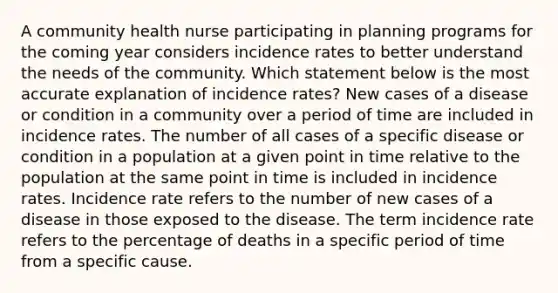 A community health nurse participating in planning programs for the coming year considers incidence rates to better understand the needs of the community. Which statement below is the most accurate explanation of incidence rates? New cases of a disease or condition in a community over a period of time are included in incidence rates. The number of all cases of a specific disease or condition in a population at a given point in time relative to the population at the same point in time is included in incidence rates. Incidence rate refers to the number of new cases of a disease in those exposed to the disease. The term incidence rate refers to the percentage of deaths in a specific period of time from a specific cause.