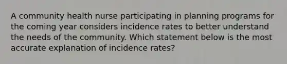 A community health nurse participating in planning programs for the coming year considers incidence rates to better understand the needs of the community. Which statement below is the most accurate explanation of incidence rates?