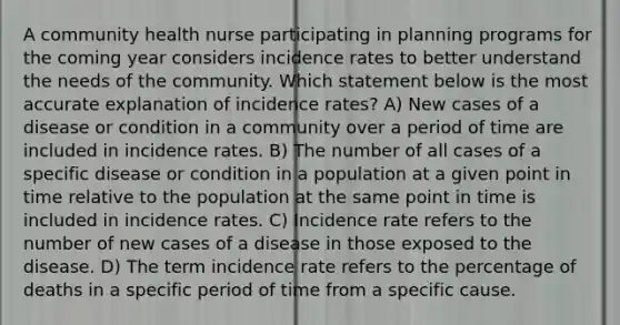 A community health nurse participating in planning programs for the coming year considers incidence rates to better understand the needs of the community. Which statement below is the most accurate explanation of incidence rates? A) New cases of a disease or condition in a community over a period of time are included in incidence rates. B) The number of all cases of a specific disease or condition in a population at a given point in time relative to the population at the same point in time is included in incidence rates. C) Incidence rate refers to the number of new cases of a disease in those exposed to the disease. D) The term incidence rate refers to the percentage of deaths in a specific period of time from a specific cause.