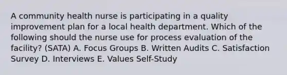 A community health nurse is participating in a quality improvement plan for a local health department. Which of the following should the nurse use for process evaluation of the facility? (SATA) A. Focus Groups B. Written Audits C. Satisfaction Survey D. Interviews E. Values Self-Study