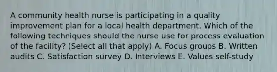 A community health nurse is participating in a quality improvement plan for a local health department. Which of the following techniques should the nurse use for process evaluation of the facility? (Select all that apply) A. Focus groups B. Written audits C. Satisfaction survey D. Interviews E. Values self-study