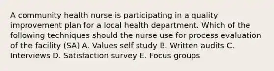 A community health nurse is participating in a quality improvement plan for a local health department. Which of the following techniques should the nurse use for process evaluation of the facility (SA) A. Values self study B. Written audits C. Interviews D. Satisfaction survey E. Focus groups