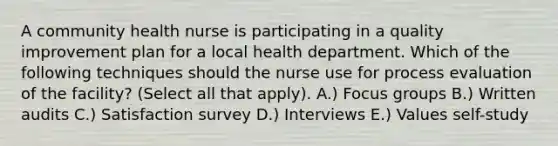 A community health nurse is participating in a quality improvement plan for a local health department. Which of the following techniques should the nurse use for process evaluation of the facility? (Select all that apply). A.) Focus groups B.) Written audits C.) Satisfaction survey D.) Interviews E.) Values self-study