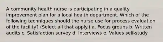 A community health nurse is participating in a quality improvement plan for a local health department. Which of the following techniques should the nurse use for process evaluation of the facility? (Select all that apply.) a. Focus groups b. Written audits c. Satisfaction survey d. Interviews e. Values self-study