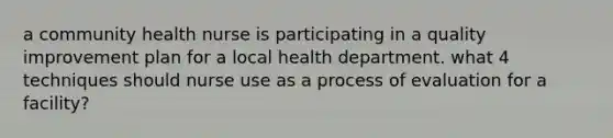 a community health nurse is participating in a quality improvement plan for a local health department. what 4 techniques should nurse use as a process of evaluation for a facility?