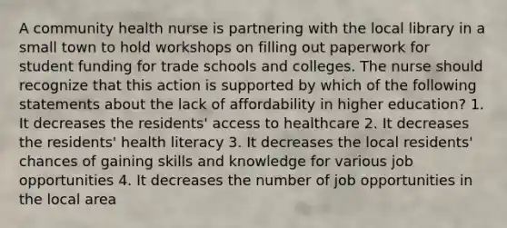 A community health nurse is partnering with the local library in a small town to hold workshops on filling out paperwork for student funding for trade schools and colleges. The nurse should recognize that this action is supported by which of the following statements about the lack of affordability in higher education? 1. It decreases the residents' access to healthcare 2. It decreases the residents' health literacy 3. It decreases the local residents' chances of gaining skills and knowledge for various job opportunities 4. It decreases the number of job opportunities in the local area