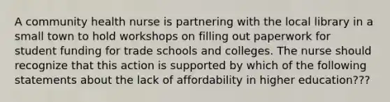 A community health nurse is partnering with the local library in a small town to hold workshops on filling out paperwork for student funding for trade schools and colleges. The nurse should recognize that this action is supported by which of the following statements about the lack of affordability in higher education???