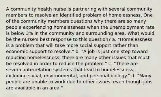 A community health nurse is partnering with several community members to resolve an identified problem of homelessness. One of the community members questions why there are so many people experiencing homelessness when the unemployment rate is below 3% in the community and surrounding area. What would be the nurse's best response to this question? a. "Homelessness is a problem that will take more social support rather than economic support to resolve." b. "A job is just one step toward reducing homelessness; there are many other issues that must be resolved in order to reduce the problem." c. "There are several interrelating systems that lead to homelessness, including social, environmental, and personal biology." d. "Many people are unable to work due to other issues, even though jobs are available in an area."