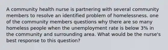 A community health nurse is partnering with several community members to resolve an identified problem of homelessness. one of the community members questions why there are so many homeless people when the unemployment rate is below 3% in the community and surrounding area. What would be the nurse's best response to this question?