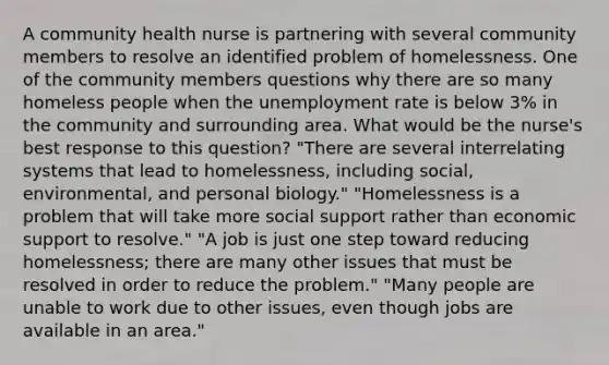 A community health nurse is partnering with several community members to resolve an identified problem of homelessness. One of the community members questions why there are so many homeless people when the unemployment rate is below 3% in the community and surrounding area. What would be the nurse's best response to this question? "There are several interrelating systems that lead to homelessness, including social, environmental, and personal biology." "Homelessness is a problem that will take more social support rather than economic support to resolve." "A job is just one step toward reducing homelessness; there are many other issues that must be resolved in order to reduce the problem." "Many people are unable to work due to other issues, even though jobs are available in an area."